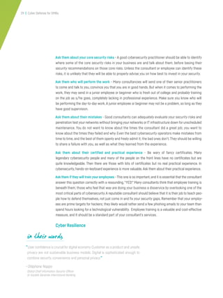 29 | Cyber Defense for SMBs
Ask them about your core security risks - A good cybersecurity practitioner should be able to identify
where some of the core security risks in your business are and talk about them, before basing their
security recommendations on those core risks. Unless the consultant or employee can identify these
risks, it is unlikely that they will be able to properly advise you on how best to invest in your security.
Ask them who will perform the work - Many consultancies will send one of their senior practitioners
to come and talk to you, convince you that you are in good hands. But when it comes to performing the
work, they may send in a junior employee or beginner who is fresh out of college and probably training
on the job as s/he goes, completely lacking in professional experience. Make sure you know who will
be performing the day-to-day work. A junior employee or beginner may not be a problem, so long as they
have good supervision.
Ask them about their mistakes - Good consultants can adequately evaluate your security risks and
penetration test your networks without bringing your networks or IT infrastructure down for unscheduled
maintenance. You do not want to know about the times the consultant did a great job; you want to
know about the times they failed and why. Even the best cybersecurity operators make mistakes from
time to time, and the best of them openly and freely admit it; the bad ones don’t.They should be willing
to share a failure with you, as well as what they learned from the experience.
Ask them about their certified and practical experience - Be wary of fancy certificates. Many
legendary cybersecurity people and many of the people on the front lines have no certificates but are
quite knowledgeable. Then there are those with lots of certificates but no real practical experience. In
cybersecurity, hands-on-keyboard experience is more valuable.Ask them about their practical experience.
Ask them if they will train your employees - This one is so important,and it is essential that the consultant
answer this question correctly with a resounding,“YES!” Many consultants think that employee training is
beneath them; those who feel that way are doing your business a disservice by overlooking one of the
most critical parts of cybersecurity.A reputable consultant should believe that it is their job to teach peo-
ple how to defend themselves, not just come in and fix your security gaps. Remember that your employ-
ees are prime targets for hackers; they likely would rather send a few phishing emails to your team than
spend hours looking for a technological vulnerability. Employee training is a valuable and cost-effective
measure, and It should be a standard part of your consultant’s services.
Cyber Resilience
“User confidence is crucial for digital economy. Customer as a product and unsafe
privacy are not sustainable business models. Digital is sophisticated enough to
combine security, convenience and personal privacy.”
—Stéphane Nappo
Global Chief Information Security Officer
at Société Générale International Banking
in their words
 