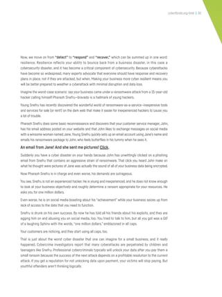 cyberflorida.org/smb | 30
Now, we move on from “detect” to “respond” and “recover,” which can be summed up in one word:
resilience. Resilience reflects your ability to bounce back from a business disaster, in this case a
cybersecurity disaster, and it has become a critical component of cybersecurity. Because cyberattacks
have become so widespread, many experts advocate that everyone should have response and recovery
plans in place, not if they are attacked, but when. Making your business more cyber resilient means you
will be better prepared to weather a cyberattack with minimal disruption and data loss.
Imagine the worst-case scenario: say your business came under a ransomware attack from a 15-year-old
hacker calling himself Pharaoh Snefru—bravado is a hallmark of young hackers.
Young Snefru has recently discovered the wonderful world of ransomware-as-a-service—inexpensive tools
and services for sale (or rent!) on the dark web that make it easier for inexperienced hackers to cause you
a lot of trouble.
Pharaoh Snefru does some basic reconnaissance and discovers that your customer service manager,John,
has his email address posted on your website and that John likes to exchange messages on social media
with a winsome woman named Jane.Young Snefru quickly sets up an email account using Jane’s name and
emails his ransomware package to John, who feels butterflies in his tummy when he sees it.
An email from Jane! And she sent me pictures! Click.
Suddenly you have a cyber disaster on your hands because John has unwittingly clicked on a phishing
email from Snefru that contains an aggressive strain of ransomware. That click you heard John make on
what he thought were pictures of Jane was actually the sound of all of your business data being encrypted.
Now Pharaoh Snefru is in charge and even worse, his demands are outrageous.
You see, Snefru is not an experienced hacker. He is young and inexperienced, and he does not know enough
to look at your business objectively and roughly determine a ransom appropriate for your resources. He
asks you for one million dollars.
Even worse, he is on social media boasting about his “achievement” while your business seizes up from
lack of access to the data that you need to function.
Snefru is drunk on his own success. By now he has told all his friends about his exploits, and they are
egging him on and abusing you on social media, too. You tried to talk to him, but all you got was a GIF
of a laughing Sphinx with the words,“one million dollars,” emblazoned in all caps.
Your customers are noticing, and they start using all caps, too.
That is just about the worst cyber disaster that one can imagine for a small business, and it really
happened. Cybercrime investigators report that many cyberattacks are perpetrated by children and
teenagers like Snefru. Professional cybercriminals typically will unlock your data after you pay them a
small ransom because the success of the next attack depends on a profitable resolution to the current
attack. If you get a reputation for not unlocking data upon payment, your victims will stop paying. But
youthful offenders aren’t thinking logically.
 