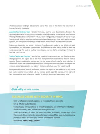 cyberflorida.org/smb | 32
should also consider building in redundancy for each of these areas on that chance that one or more of
them is affected by the disaster.
Assemble Your Continuity Team - Consider them your A-team for when disaster strikes. These are the
people who know what the restoration priorities are and who know what to do when the worst happens.
This step should be done in collaboration with your team, writing your business continuity plan as you go.
Your plan should detail the aspects ofyour business that are vitally important,those which need to continue
operating, and exactly how much time you have to restore those functions should disaster ever strike.
In short, you should plan your recovery strategies. If your business is hacked or your data is encrypted
by ransomware, you should have a plan that will tell your continuity team exactly what to do when the
worst goes wrong. This could be anything from relocating your key staff or contracting a third party to
take over a vital function.
Training, Testing, and Exercises - Now that you have your impact analysis and your disaster recovery
strategies planned, it is a good idea to test those strategies to make sure that they likely will work as
expected. Conduct mock disaster exercises and train your people so they know what to do, and where to
find answers in case they forget. Many experts advise running these exercises at least once a year, and
while you are doing so, validating your recovery strategies so that you know they are still sound.
Having a viable Business Continuity and Disaster Recovery Plan in place as well as backups foryour critical
data are two essential components to help your business quickly respond to and recover from a cyberat-
tack. Remember the words of Benjamin Franklin,“By failing to prepare, you are preparing to fail.”
Quick Wins for social networks.
SOCIALIZE ONLINE WITH SECURITY IN MIND.
• Limit who has administrative access to your social media accounts
• Set up 2-factor authentication
• Configure your privacy settings to strengthen security, and limit the amount of data
shared. At the very least, review these settings annually.
• Avoid third-party applications that seem suspicious, and modify your settings to limit
the amount of information the applications can access. Make sure you’re accessing
your social media accounts on a current, updated web browser.
• Learn More: https://bit.ly/1OL1RPF
 