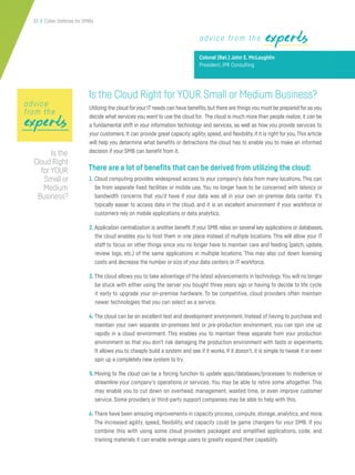 33 | Cyber Defense for SMBs
expertsexperts
Is the Cloud Right for YOUR Small or Medium Business?
Utilizing the cloud foryour IT needs can have benefits,but there are things you must be prepared for as you
decide what services you want to use the cloud for. The cloud is much more than people realize; it can be
a fundamental shift in your information technology and services, as well as how you provide services to
your customers. It can provide great capacity, agility, speed, and flexibility, if it is right for you.This article
will help you determine what benefits or detractions the cloud has to enable you to make an informed
decision if your SMB can benefit from it.
There are a lot of benefits that can be derived from utilizing the cloud:
1. Cloud computing provides widespread access to your company’s data from many locations. This can
be from separate fixed facilities or mobile use. You no longer have to be concerned with latency or
bandwidth concerns that you’d have if your data was all in your own on-premise data center. It’s
typically easier to access data in the cloud, and it is an excellent environment if your workforce or
customers rely on mobile applications or data analytics.
2. Application centralization is another benefit. If your SMB relies on several key applications or databases,
the cloud enables you to host them in one place instead of multiple locations. This will allow your IT
staff to focus on other things since you no longer have to maintain care and feeding (patch, update,
review logs, etc.) of the same applications in multiple locations. This may also cut down licensing
costs and decrease the number or size of your data centers or IT workforce.
3. The cloud allows you to take advantage of the latest advancements in technology.You will no longer
be stuck with either using the server you bought three years ago or having to decide to life cycle
it early to upgrade your on-premise hardware. To be competitive, cloud providers often maintain
newer technologies that you can select as a service.
4. The cloud can be an excellent test and development environment. Instead of having to purchase and
maintain your own separate on-premises test or pre-production environment, you can spin one up
rapidly in a cloud environment. This enables you to maintain these separate from your production
environment so that you don’t risk damaging the production environment with tests or experiments.
It allows you to cheaply build a system and see if it works. If it doesn’t, it is simple to tweak it or even
spin up a completely new system to try.
5.Moving to the cloud can be a forcing function to update apps/databases/processes to modernize or
streamline your company’s operations or services. You may be able to retire some altogether. This
may enable you to cut down on overhead, management, wasted time, or even improve customer
service. Some providers or third-party support companies may be able to help with this.
6. There have been amazing improvements in capacity process, compute, storage, analytics, and more.
The increased agility, speed, flexibility, and capacity could be game changers for your SMB. If you
combine this with using some cloud providers packaged and simplified applications, code, and
training materials it can enable average users to greatly expand their capability.
advice from the experts
Colonel (Ret.) John E. McLaughlin
President, IPR Consulting
expertsexpertsexperts
advice
from the
Is the
Cloud Right
for YOUR
Small or
Medium
Business?
 