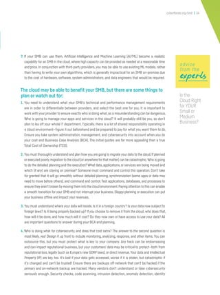 cyberflorida.org/smb | 34
7. If your SMB can use them, Artificial Intelligence and Machine Learning (AI/ML) become a realistic
capability for an SMB in the cloud, where high capacity can be provided as needed at a reasonable time
and price. In conjunction with third-party providers, you may be able to use existing ML models, rather
than having to write your own algorithms, which is generally impractical for an SMB on-premise due
to the cost of hardware, software, system administrators, and data engineers that would be required.
The cloud may be able to benefit your SMB, but there are some things to
plan or watch out for:
1. You need to understand what your SMB’s technical and performance management requirements
are in order to differentiate between providers, and select the best one for you. It is important to
work with your provider to ensure exactly who is doing what,as a misunderstanding can be dangerous.
Who is going to manage your apps and services in the cloud? It will probably still be you, so don’t
plan to lay off your whole IT department. Typically, there is a lot of shared responsibility operating in
a cloud environment—figure it out beforehand and be prepared to pay for what you want them to do.
Ensure you take system administration, management, and cybersecurity into account when you do
your cost and Business Case Analysis (BCA). The initial quotes are far more appealing than a true
Total Cost of Ownership (TCO).
2. You must thoroughly understand and plan how you are going to migrate your data to the cloud.If planned
or executed poorly,migration to the cloud (or anywhere forthat matter) can be catastrophic.Who is going
to do the detailed planning and the execution? What data,applications,or services are being moved and
which (if any) are staying on premise? Someone must command and control this operation. Don’t take
for granted that it will go smoothly without detailed planning, synchronization (some apps or data may
need to move before others), and command and control.Test applications, databases, and processes to
ensure theyaren’t broken bymoving them into the cloud environment.Paying attention to this can enable
a smooth transition for your SMB and not interrupt your business. Sloppy planning or execution can put
your business offline and impact your revenues.
3. You must understand where your data will reside. Is it in a foreign country? Is your data now subject to
foreign laws? Is it being properly backed up? If you choose to remove it from the cloud, who does that,
how will it be done, and how much will it cost? Do they now own or have access to use your data? All
are important questions to answer during your BCA and planning.
4. Who is doing what for cybersecurity, and does that cost extra? The answer to the second question is
most likely, yes! Design it up front to include monitoring, analyzing, response, and other items. You can
outsource this, but you must protect what is key to your company. Any hack can be embarrassing
and can impact reputational business, but your customers’ data may be critical to protect—both from
reputational loss, legally (such as Europe’s new GDRP laws), or direct revenue.Your data and Intellectual
Property (IP) are key, too. It’s bad if your data gets accessed, worse if it is stolen, but catastrophic if
it’s changed and can’t be trusted! Ensure there are backups off-network that can’t be hacked if the
primary and on-network backup are hacked. Many vendors don’t understand or take cybersecurity
seriously enough. Security checks, code scanning, intrusion detection, anomaly detection, identity
expertsexpertsexperts
advice
from the
Is the
Cloud Right
for YOUR
Small or
Medium
Business?
 