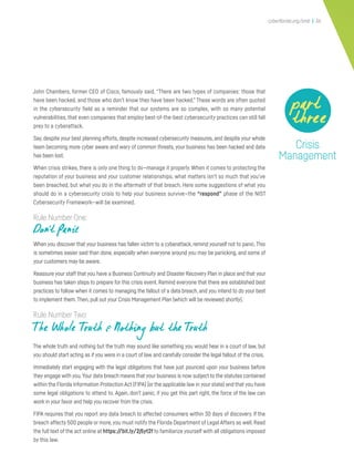 cyberflorida.org/smb | 36
John Chambers, former CEO of Cisco, famously said, “There are two types of companies: those that
have been hacked, and those who don’t know they have been hacked.” These words are often quoted
in the cybersecurity field as a reminder that our systems are so complex, with so many potential
vulnerabilities, that even companies that employ best-of-the-best cybersecurity practices can still fall
prey to a cyberattack.
Say, despite your best planning efforts, despite increased cybersecurity measures, and despite your whole
team becoming more cyber aware and wary of common threats, your business has been hacked and data
has been lost.
When crisis strikes, there is only one thing to do—manage it properly. When it comes to protecting the
reputation of your business and your customer relationships, what matters isn’t so much that you’ve
been breached, but what you do in the aftermath of that breach. Here some suggestions of what you
should do in a cybersecurity crisis to help your business survive—the “respond” phase of the NIST
Cybersecurity Framework—will be examined.
Rule Number One:
Don’t Panic
When you discover that your business has fallen victim to a cyberattack, remind yourself not to panic.This
is sometimes easier said than done, especially when everyone around you may be panicking, and some of
your customers may be aware.
Reassure your staff that you have a Business Continuity and Disaster Recovery Plan in place and that your
business has taken steps to prepare for this crisis event. Remind everyone that there are established best
practices to follow when it comes to managing the fallout of a data breach, and you intend to do your best
to implement them.Then, pull out your Crisis Management Plan (which will be reviewed shortly).
Rule Number Two:
The Whole Truth & Nothing but the Truth
The whole truth and nothing but the truth may sound like something you would hear in a court of law, but
you should start acting as if you were in a court of law and carefully consider the legal fallout of the crisis.
Immediately start engaging with the legal obligations that have just pounced upon your business before
they engage with you.Your data breach means that your business is now subject to the statutes contained
within the Florida Information Protection Act (FIPA) (or the applicable law in your state) and that you have
some legal obligations to attend to. Again, don’t panic, if you get this part right, the force of the law can
work in your favor and help you recover from the crisis.
FIPA requires that you report any data breach to affected consumers within 30 days of discovery. If the
breach affects 500 people or more,you must notify the Florida Department of Legal Affairs as well. Read
the full text of the act online at https://bit.ly/2j5yt2f to familiarize yourself with all obligations imposed
by this law.
Crisis
Management
part
three
 