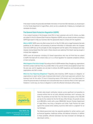 37 | Cyber Defense for SMBs
Ifthe breach involves the personally identifiable information of more than 500 individuals,you should report
it to the Florida Department of Legal Affairs, which can be a valuable ally in helping you investigate and
remediate the breach.
The General Data Protection Regulation (GDPR)
If you conduct business in the European Union (EU) or have customers who are EU citizens, you likely
are subject to the EU’s General Data Protection Regulation (GDPR), and you should consider consulting a
GDPR legal expert to help your business take the appropriate steps to comply with this regulation.
What is GDPR? GDPR came into effect across the EU on May 25, 2018, and is a legal framework that sets
guidelines for the collection and processing of personal information of individuals within the European
Union (EU). GDPR lays out the principles for data management and the rights of the individual, and it also
imposes revenue-based fines that could, in theory, become eye-watering if the breach was big enough or
involved clear negligence.
GDPR covers all companies—including U.S.-based organizations who may not think they are subject
to GDPR—that deal with EU citizens’ data, so it is a critical regulation for corporate compliance officers
at many companies.
WhatHappensifYouFailtoComply?AccordingtotheEU’sGDPRwebsite,https://eugdpr.org, organizations
that fail to comply could face fines of up to $22 million or four percent of their annual global turnover from
the prior year, and EU regulators are very keen to enforce the GDPR regulations and financially penalize
organizations who fail to comply.
What Are Your Reporting Obligations? Regarding data breaches, GDPR imposes an obligation on
organizations to report certain types of personal data breach to their local supervisory authority. Your
business must do this within 72 hours of becoming aware of the breach, and if your data breach in-
volved the personal data of individuals and could potentially have an adverse effect on their rights and
freedoms in some way, you have an obligation to notify the affected individuals without delay.
Steve Berlin, Esq.
Litigation and Technology Law Associate,
Rumberger, Kirk & Caldwell
Florida’s data breach notification statute carries significant civil penalties to
covered entities that do not notify affected individuals, and if necessary, the
State. The penalties are two-fold. First, the State may assess a fine of $1,000
per day for the violation for the first 30 days. After 30 days, the penalty increas-
es to $50,000 a month with a cap of $500,000. Second, Florida’s Department
of Legal Affairs may bring a Deceptive and Unfair Trade Practice Act claim
against the covered entity seeking injunctive relief and/or a judgment for ac-
tual damages.
The federal government also has separate penalties for certain sectors, such
as financial regulation, healthcare entities, and defense contractors. In addition
to these penalties, affected individuals may have increased civil damages as
data breach victims.
expertsexpertsexperts
advice
from the
 