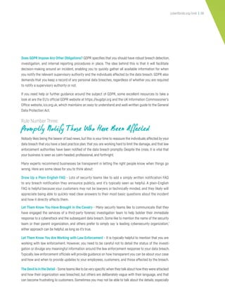 cyberflorida.org/smb | 38
Does GDPR Impose Any Other Obligations? GDPR specifies that you should have robust breach detection,
investigation, and internal reporting procedures in place. The idea behind this is that it will facilitate
decision-making around an incident, enabling you to quickly gather all available information for when
you notify the relevant supervisory authority and the individuals affected by the data breach. GDPR also
demands that you keep a record of any personal data breaches, regardless of whether you are required
to notify a supervisory authority or not.
If you need help or further guidance around the subject of GDPR, some excellent resources to take a
look at are the EU’s official GDPR website at https://eugdpr.org and the UK Information Commissioner’s
Office website, ico.org.uk, which maintains an easy to understand and well-written guide to the General
Data Protection Act.
Rule Number Three:
Promptly Notify T hose Who Have Been Affected
Nobody likes being the bearer of bad news,but this is your time to reassure the individuals affected by your
data breach that you have a best practice plan,that you are working hard to limit the damage,and that law
enforcement authorities have been notified of the data breach promptly. Despite the crisis, it is vital that
your business is seen as calm-headed, professional, and forthright.
Many experts recommend businesses be transparent in letting the right people know when things go
wrong. Here are some ideas for you to think about:
Draw Up a Plain-English FAQ - Lots of security teams like to add a simply written notification FAQ
to any breach notification they announce publicly, and it’s typically seen as helpful. A plain-English
FAQ is helpful because your customers may not be lawyers or technically minded, and they likely will
appreciate being able to quickly read clear answers to their most basic questions about the incident
and how it directly affects them.
Let Them Know You Have Brought in the Cavalry - Many security teams like to communicate that they
have engaged the services of a third-party forensic investigation team to help bolster their immediate
response to a cyberattack and the subsequent data breach. Some like to mention the name of the security
team or their parent organization, and others prefer to simply say ‘a leading cybersecurity organization;’
either approach can be helpful, as long as it’s true.
Let Them Know You Are Working with Law Enforcement - It is typically helpful to mention that you are
working with law enforcement. However, you need to be careful not to detail the status of the investi-
gation or divulge any meaningful information around the law enforcement response to your data breach.
Typically,law enforcement officials will provide guidance on how transparent you can be about your case
and how and when to provide updates to your employees, customers, and those affected by the breach.
The Devil Is in the Detail - Some teams like to beveryspecific when theytalkabout how theywere attacked
and how their organization was breached, but others are deliberately vague with their language, and that
can become frustrating to customers. Sometimes you may not be able to talk about the details, especially
 