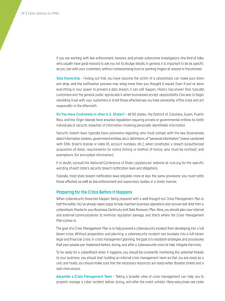 39 | Cyber Defense for SMBs
if you are working with law enforcement, lawyers, and private cybercrime investigators—the kind of folks
who usually have good reasons to ask you not to divulge details. In general, it is important to be as specific
as you can with your customers, without compromising trust or pointing fingers at anyone in the process.
Take Ownership - Finding out that you have become the victim of a cyberattack can make your stom-
ach drop, and the notification process may sting more than you thought it would. Even if you’ve done
everything in your power to prevent a data breach, it can still happen. History has shown that, typically,
customers and the general public appreciate it when businesses accept responsibility. One way to begin
rebuilding trust with your customers is to let those affected see you take ownership of the crisis and act
responsibly in the aftermath.
Do You Have Customers in other U.S. States? - All 50 states, the District of Columbia, Guam, Puerto
Rico, and the Virgin Islands have enacted legislation requiring private or governmental entities to notify
individuals of security breaches of information involving personally identifiable information.
Security breach laws typically have provisions regarding who must comply with the law (businesses,
data/information brokers, government entities, etc.); definitions of“personal information” (name combined
with SSN, driver’s license or state ID, account numbers, etc.); what constitutes a breach (unauthorized
acquisition of data); requirements for notice (timing or method of notice, who must be notified); and
exemptions (for encrypted information).
If in doubt, consult the National Conference of State Legislatures’ website at ncsl.org for the specific
wording of each state’s security breach notification laws and obligations.
Typically, most state breach notification laws stipulate more or less the same provisions: you must notify
those affected, as well as law enforcement and supervisory bodies, in a timely manner.
Preparing for the Crisis Before It Happens
When cybersecurity breaches happen, being prepared with a well-thought-out Crisis Management Plan is
halfthe battle.You’ve alreadytaken steps to help maintain business operations and recoverlost data from a
cyberattack,thanks to your Business Continuity and Data Recovery Plan.Now,you should plan your internal
and external communications to minimize reputation damage, and that’s where the Crisis Management
Plan comes in.
The goal of a Crisis Management Plan is to help prevent a cybersecurity incident from developing into a full-
blown crisis. Without preparation and planning, a cybersecurity incident can escalate into a full-blown
legal and financial crisis. In crisis management planning,the goal is to establish strategies and procedures
that your people can implement before, during, and after a cybersecurity crisis to help mitigate the crisis.
To be ready for a cyberattack when it happens, you should be constantly monitoring the potential threats
to your business; you should start building an internal crisis management team so that you are ready as a
unit, and finally,you should make sure that the necessary resources are ready when disaster strikes and a
real crisis occurs.
Assemble a Crisis Management Team - Taking a broader view of crisis management can help you to
properly manage a cyber incident before, during, and after the event unfolds. Many executives see cyber
 