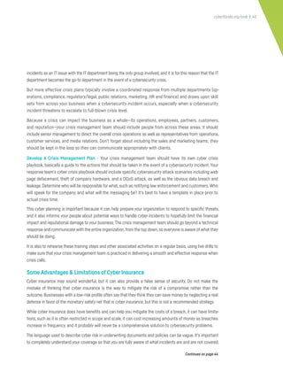 cyberflorida.org/smb | 40
incidents as an IT issue with the IT department being the only group involved,and it is for this reason that the IT
department becomes the go-to department in the event of a cybersecurity crisis.
But more effective crisis plans typically involve a coordinated response from multiple departments (op-
erations, compliance, regulatory/legal, public relations, marketing, HR and finance) and draws upon skill
sets from across your business when a cybersecurity incident occurs, especially when a cybersecurity
incident threatens to escalate to full-blown crisis level.
Because a crisis can impact the business as a whole—its operations, employees, partners, customers,
and reputation—your crisis management team should include people from across these areas. It should
include senior management to direct the overall crisis operations as well as representatives from operations,
customer services, and media relations. Don’t forget about including the sales and marketing teams; they
should be kept in the loop so they can communicate appropriately with clients.
Develop A Crisis Management Plan - Your crisis management team should have its own cyber crisis
playbook, basically a guide to the actions that should be taken in the event of a cybersecurity incident.Your
response team’s cyber crisis playbook should include specific cybersecurity attack scenarios including web
page defacement, theft of company hardware, and a DDoS attack, as well as the obvious data breach and
leakage.Determine who will be responsible for what,such as notifying law enforcement and customers.Who
will speak for the company, and what will the messaging be? It’s best to have a template in place prior to
actual crisis time.
This cyber planning is important because it can help prepare your organization to respond to specific threats,
and it also informs your people about potential ways to handle cyber incidents to hopefully limit the financial
impact and reputational damage to your business.The crisis management team should go beyond a technical
response and communicate with the entire organization,from the top down,so everyone is aware of what they
should be doing.
It is also to rehearse these training steps and other associated activities on a regular basis, using live drills to
make sure that your crisis management team is practiced in delivering a smooth and effective response when
crisis calls.
Some Advantages & Limitations of Cyber Insurance
Cyber insurance may sound wonderful, but it can also provide a false sense of security. Do not make the
mistake of thinking that cyber insurance is the way to mitigate the risk of a compromise rather than the
outcome.Businesses with a low-risk profile often say that they think they can save money by neglecting a real
defense in favor of the monetary safety net that is cyber insurance, but this is not a recommended strategy.
While cyber insurance does have benefits and can help you mitigate the costs of a breach, it can have limita-
tions,such as it is often restricted in scope and scale, it can cost increasing amounts of money as breaches
increase in frequency, and it probably will never be a comprehensive solution to cybersecurity problems.
The language used to describe cyber risk in underwriting documents and policies can be vague. It’s important
to completely understand your coverage so that you are fully aware of what incidents are and are not covered.
Continues on page 44
 