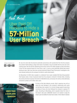 41 | Cyber Defense for SMBs
By now, the name Uber has become practically synonymous with scandal. But this time the company
has outdone itself, building a Jenga-style tower of scandals on top of scandals that has only now come
crashing down. Not only did the ridesharing service lose control of 57 million people’s private information,
it also hid that massive breach for more than a year, a cover-up that potentially defied data breach
disclosure laws. Uber may have even actively deceived Federal Trade Commission investigators who
were already looking into the company for distinct, earlier data breach.
On [November 21, 2017,] Uber revealed in a statement from newly installed CEO Dara Khosrowshahi
that hackers stole a trover of personal data from the company’s network in October 2016, including
the names and driver’s license information of 600,000 drivers, and worse, the names, email addresses,
and phone numbers of 57 million Uber users.
As bad as that data debacle sounds, Uber’s response may end up
doing the most damage to the company’s relationship with users,
and perhaps even expose it to criminal charges against executives,
according to those who have followed the company’s ongoing FTC
woes. According to Bloomberg, which originally broke the news of
the breach, Uber paid a $100,000 ransom to its hackers to keep the
breach quiet and delete the data they’d stolen. It then failed to disclose
ORIGINALLY PUBLISHED 11.21.17
UBER PAID
A $100,000
RANSOM
Uber Paid Off
Hackers to Hide a
57-Million
User Breach
Hack Brief:
41 | Cyber Defense for SMBs
 