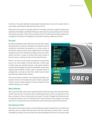 cyberflorida.org/smb | 42
the attack to the public—potentially violating breach disclosure laws in many of the states where its
users reside—and also kept the data theft secret from the FTC.
“If Uber knew and covered it up and didn’t tell the FTC, that leads to all kinds of problems, including even
potentiallycriminal liability,”says William McGeveran,a data-privacyfocused law professorat the University
of Minnesota Law School.“If that’s all true, and that’s a bunch of ifs, that could mean false statements to
investigators.You cannot lie to investigators in the process of reaching a settlement with them.”
The Hack
According to Bloomberg, Uber’s 2016 breach occurred when hackers
discovered that the company’s developers had published code that
included their usernames and passwords on a private account of
the software repository Github. Those credentials gave the hackers
immediate access to the developers’ privileged accounts on Uber’s
network, and with it, access to sensitive Uber servers hosted on
Amazon’s servers, including the rider and driver data they stole.
While it’s not clear how the hackers accessed the private Github
account, the initial mistake of sharing credentials in Github code
is hardly unique, says Jeremiah Grossman, a web security researcher
and chief security strategist at security firm SentinelOne. Programmers
frequently add credentials to code to allow it automated access to
privileged data or services, and then fail to restrict how and where
they share that credential-laden software.
“This is all too common on Github. It’s not a forgiving environment,” says
Grossman. He’s far more shocked by the reports of Uber’s subsequent
coverup. “Everyone makes mistakes. It’s how you respond to those
mistakes that gets you in trouble.”
Who’s Affected
Uber’s count of 57 million users covers a significant swath of its total user base, which reached 40 million
monthly users last year. The company hasn’t notified affected users, writing in its statement that it’s,
“seen no evidence of fraud or misuse tied to the incident,” and that it’s flagged the affected accounts
for additional protection. As for the 600,000 drivers whose information was included in the breach,
Uber says it’s contacting them now, and offering free credit monitoring and identity theft protection.
How Serious Is This?
Mass spills of names, phone numbers, and email addresses represent valuable data for scammers and
spammers, who can combine those data points with other data leaks for identity theft, or use them
immediately for phishing. The more sensitive driver data that leaked may offer even more useful private
THE
NAMES,
EMAILS,
AND
PHONE
NUMBERS
OF
57 MILLION
UBER
USERS
WERE
STOLEN
 