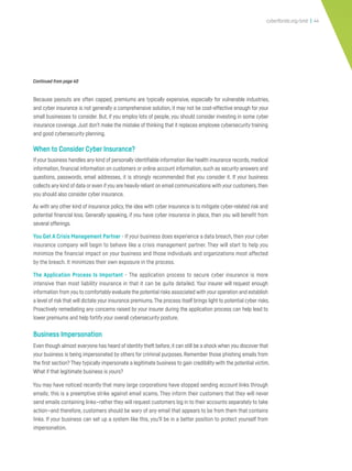 cyberflorida.org/smb | 44
Because payouts are often capped, premiums are typically expensive, especially for vulnerable industries,
and cyber insurance is not generally a comprehensive solution, it may not be cost-effective enough for your
small businesses to consider. But, if you employ lots of people, you should consider investing in some cyber
insurance coverage.Just don’t make the mistake of thinking that it replaces employee cybersecurity training
and good cybersecurity planning.
When to Consider Cyber Insurance?
If your business handles any kind of personally identifiable information like health insurance records, medical
information, financial information on customers or online account information, such as security answers and
questions, passwords, email addresses, it is strongly recommended that you consider it. If your business
collects any kind of data or even ifyou are heavily reliant on email communications with your customers,then
you should also consider cyber insurance.
As with any other kind of insurance policy, the idea with cyber insurance is to mitigate cyber-related risk and
potential financial loss. Generally speaking, if you have cyber insurance in place, then you will benefit from
several offerings.
You Get A Crisis Management Partner - If your business does experience a data breach, then your cyber
insurance company will begin to behave like a crisis management partner. They will start to help you
minimize the financial impact on your business and those individuals and organizations most affected
by the breach. It minimizes their own exposure in the process.
The Application Process Is Important - The application process to secure cyber insurance is more
intensive than most liability insurance in that it can be quite detailed. Your insurer will request enough
information from you to comfortably evaluate the potential risks associated with your operation and establish
a level of risk that will dictate your insurance premiums.The process itself brings light to potential cyber risks.
Proactively remediating any concerns raised by your insurer during the application process can help lead to
lower premiums and help fortify your overall cybersecurity posture.
Business Impersonation
Even though almost everyone has heard of identity theft before,it can still be a shock when you discover that
your business is being impersonated by others for criminal purposes. Remember those phishing emails from
the first section? They typically impersonate a legitimate business to gain credibility with the potential victim.
What if that legitimate business is yours?
You may have noticed recently that many large corporations have stopped sending account links through
emails; this is a preemptive strike against email scams. They inform their customers that they will never
send emails containing links—rather they will request customers log in to their accounts separately to take
action—and therefore, customers should be wary of any email that appears to be from them that contains
links. If your business can set up a system like this, you’ll be in a better position to protect yourself from
impersonation.
Continued from page 40
 