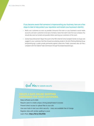 45 | Cyber Defense for SMBs
If you become aware that someone is impersonating your business, here are a few
steps to take to help protect your reputation and reclaim your business’s identity:
• Notify your customers as soon as possible. Announce the scam on your business’s social media
accounts, and warn customers to be wary of emails or texts that claim to be from your company.You
should also send out emails and possibly letters warning your customers of the scam.
• Contact law enforcement.Report the scam to the FBI’s Internet Crime Complaint Center at ic3.gov and
suggest to your customers that they forward any phishing emails to the Anti-Phishing Working Group
(antiphishing.org), a public-private partnership against cybercrime. Finally, consumers also can file a
complaint with the Federal Trade Commission through ftccomplaintassistant.gov.
Quick Wins for website security.
CREATE A SAFE ONLINE SHOPPING
EXPERIENCE FOR YOUR CUSTOMERS.
• Keep software up-to-date
• Require users to create unique, strong passphrases to access
• Prevent direct access to upload files to your site
• Use scan tools to test your site’s security – many are available free of charge
• Register sites with similar spelling to yours
• Learn More: https://bit.ly/2OJZVOe
 