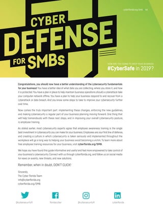 cyberflorida.org/smb | 46
Congratulations, you should now have a better understanding of the cybersecurity fundamentals
for your business! You have a better idea of what data you are collecting, where you store it, and how
it is protected.You have a plan in place to help maintain business operations should a cyberattack take
your computer network offline. You have a plan to help your business respond to and recover from a
cyberattack or data breach. And you know some steps to take to improve your cybersecurity further
over time.
Now comes the truly important part: implementing these changes, enforcing the new guidelines,
and making cybersecurity a regular part of your business planning moving forward. One thing that
will help tremendously with these next steps, and in improving your overall cybersecurity posture,
is employee training.
As stated earlier, most cybersecurity experts agree that employee awareness training is the single
best investment in cybersecurityyou can make foryour business.Employees are yourfirst line of defense,
and creating a culture in which cybersecurity is taken seriously and implemented throughout the
workplace will go a long way to helping your business avoid becoming a victim. To learn more about
free employee training resources for your business, visit cyberflorida.org/SMB.
We hope you have found this guide informative and useful and feel more empowered to take control of
your business’s cybersecurity. Connect with us through cyberflorida.org, and follow us on social media
for news on events, new threats, and new solutions.
Remember, when in doubt, DON’T CLICK!
Sincerely,
The Cyber Florida Team
info@cyberflorida.org
cyberflorida.org/SMB
@cybersecurityfl @cybersecurityflfloridacyber cyberflorida
cyberflorida.org/smb | 46
HOW ARE YOU GOING TO KEEP YOUR BUSINESS
#CyberSafe in 2019?
 