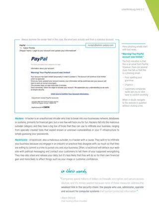 cyberflorida.org/smb | 2
Many phishing emails start
with bad news.
“Warning! Your PayPal
account was limited.”
The first indication is that
this is an email from PayPal.
However, there are several
clues that tell us that this
is a phishing email.
• Poor spelling and
grammar
• Urgency
• Legitimate companies
rarely ask you to ‘click
here’ to confirm anything
When in doubt, navigate
to the website in question
without clicking a link.
“Companies spend millions of dollars on firewalls,encryption,and secure access
devices, and it’s money wasted because none of these measures address the
weakest link in the security chain: the people who use, administer, operate
and account for computer systems that contain protected information.”
—Kevin Mitnick
Chief Hacking Officer, KnowBe4
Hackers - A hacker is an unauthorized intruder who tries to break into your businesses network,databases
or systems, primarily for financial gain, but a rare few will hack you for fun. Hackers fall into the malicious
outsider category, and they have a big box of tricks that they can use to infiltrate your business, ranging
from specially created tools that exploit known or unknown vulnerabilities in your IT infrastructure to
simply guessing your passwords.
Hacktivists - A hacktivist, also a malicious outsider, is a hacker with a cause. They will try to infiltrate
your business because you engage in an industry or practice they disagree with, so much so that they
are willing to commit a crime to punish you and your business. Often, a hacktivist will deface your web-
site with political messaging and contact your customers to tell them of your supposed wrongdoing.
They may also steal and release your data, but it’s less likely that they will do so for their own financial
gain and more likely to affect things such as your image or customer confidence.
in their words
Always examine the sender field. In this case, the email was actually sent from a malicious account.
noreply@admin-palpay.com
 