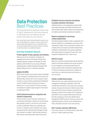 47 | Cyber Defense for SMBs
Data Protection
Best Practices
The tips outlined here represent a basic level
of “good” cybersecurity. Use these protocols
to help determine your baseline security
posture and where you can improve.
Note: Cyber Florida cannot recommend specific products or ser-
vices. To help determine if a product or service is right for your
business, please seek assistance from an unbiased third-party
service that provides testing and reviews of products or services
or seek the assistance of a qualified professional.
End-User Computer Security
Protect against viruses,spyware,and malware.
Make sure all of your business’s computers are
equipped with antivirus and antispy software and
updated regularly. Configure all software to install
updates automatically. If you are using a Windows
operating system, enable the Windows firewall to the
highest setting and turn on Windows Defender.
Update the BIOS.
BIOS stands for basic input/output system. Embedded
on the computer’s motherboard from the factory, the
BIOS provides instructions for the computer’s basic
functions, such as starting up (booting) and keyboard
control. The BIOS need to be kept up-to-date as
well (even on a new computer). Visit the computer
manufacturer’s website support page for instructions
on updating the BIOS.
Control physical access to computers and
network components.
Prevent access or use of business computers by
unauthorized individuals. Laptops can be particularly
easy targets for theft or can be lost, so lock them
up when unattended. Make sure a separate user
account is created for each employee, and require
strong passwords. Administrative privileges should
only be given to trusted IT staff and key personnel.
Keep servers and backup data under lock and key.
Establish security practices and policies
to protect sensitive information.
Establish policies on how employees should handle
and protect personally identifiable information and
other sensitive data. Clearly outline the consequences
of violating your business’s cybersecurity policies.
Require employees to use strong
unique passphrases.
The latest password wisdom is that a passphrase of at
least 16 characters is considerably more secure than
a password. Length is key. Incorporating numbers and
symbols adds to the security. Consider implementing
multifactor authentication that requires additional
information beyond a password to gain entry. See
Password/Passphrase Tips to learn more.
Restrict access.
Keep your customers’ sensitive data safer by restricting
access to only those necessary. Set up user accounts
for your employees, and only grant permission to
access sensitive data to those who absolutely need
it. Check the software manufacturer’s website for
instructions on restricting access and setting up
user accounts.
Create a mobile device policy.
Mobile devices can create significant security and
management challenges, especially if they hold
confidential information or can access the corporate
network. Employ (and enforce) a Mobile Device Policy
that outlines the security measures required of all
devices you allow on the network. Visit cyberflorida.
org/SMB for some sample Mobile Device Policies.
Consider employing a third-party Mobile Device
Management (MDM) solution, which can ensure that
networked devices conform to your Mobile Device
Policy standards and warn of any risky devices.
Don’t connect unknown USB drives.
If you must connect an unfamiliar device, right-click
and scan it before opening any files.
 