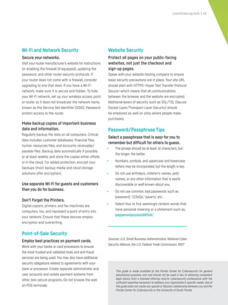cyberflorida.org/smb | 48
Wi-Fi and Network Security
Secure your networks.
Visit your router manufacturer’s website for instructions
on enabling the firewall (if equipped), updating the
password, and other router security protocols. If
your router does not come with a firewall, consider
upgrading to one that does. If you have a Wi-Fi
network, make sure it is secure and hidden. To hide
your Wi-Fi network, set up your wireless access point
or router so it does not broadcast the network name,
known as the Service Set Identifier (SSID). Password
protect access to the router.
Make backup copies of important business
data and information.
Regularly backup the data on all computers. Critical
data includes customer databases, financial files,
human resources files, and accounts receivable/
payable files. Backup data automatically if possible,
or at least weekly, and store the copies either offsite
or in the cloud. For added protection, encrypt your
backups (most backup media and cloud storage
solutions offer encryption).
Use separate Wi-Fi for guests and customers
than you do for business.
Don’t Forget the Printers.
Digital copiers, printers, and fax machines are
computers, too, and represent a point of entry into
your network. Ensure that these devices employ
encryption and overwriting.
Point-of-Sale Security
Employ best practices on payment cards.
Work with your banks or card processors to ensure
the most trusted and validated tools and anti-fraud
services are being used.You may also have additional
security obligations related to agreements with your
bank or processor. Create separate administrator and
user accounts and isolate payment systems from
other, less secure programs. Do not browse the web
on POS terminals.
Website Security
Protect all pages on your public-facing
websites, not just the checkout and
sign-up pages.
Speak with your website hosting company to ensure
basic security precautions are in place. Your site URL
should start with HTTPS—Hyper Text Transfer Protocol
Secure—which means that all communications
between the browser and the website are encrypted.
Additional layers of security, such as SSL/TSL (Secure
Socket Layer/Transport Layer Security) should
be employed as well on sites where people make
purchases.
Password/Passphrase Tips
Select a passphrase that is easy for you to
remember but difficult for others to guess.
• The phrase should be at least 16 characters, but
the longer, the better.
• Numbers, symbols, and uppercase and lowercase
letters may be incorporated, but the length is key.
• Do not use birthdays, children’s names, pets’
names, or any other information that is easily
discoverable or well known about you.
• Do not use common, bad passwords such as
‘password,’‘123456,’‘qwerty,’ etc.
• Select four or five seemingly random words that
have personal meaning or a statement such as,
‘pepperonipizzais100%lit.’
Sources: U.S. Small Business Administration, National Cyber
Security Alliance, the U.S. Federal Trade Commission, NIST
This guide is made available by the Florida Center for Cybersecurity for general
educational purposes only and should not be used in lieu of obtaining competent
legal advice from a licensed attorney and/or cybersecurity professional with the
sufficient expertise necessary to address your organization’s specific needs.Use of
this guide does not create any special or fiduciary relationship between you and the
Florida Center for Cybersecurity or the University of South Florida.
 