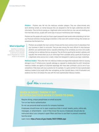 3 | Cyber Defense for SMBs
Quick Wins for email security.
Phishers - Phishers also fall into the malicious outsider category. They are cybercriminals who
send ‘phishing’ emails, so named because they are designed to fish for login credentials and other
information. They do this by posing as a legitimate online service that you may use and emailing you
from that fake service, usually with some type of account maintenance alert message.
Phishers are the people who send you those urgent password reset emails while pretending to be from
your financial institution. One big danger of phishers is that, even with constant training, their emails can
sometimes fool the best of us.
Phishers are probably the most common threat and the most common kind of cyberattack that
your business is likely to encounter. They are also among the most difficult to stop because
phishers use sophisticated tactics, typically pretending to be somebody you know and usually
emailing from an address that you recognize.They do this by spoofing the sender’s address, and
typically, their emails direct you to an online login that is probably doing a great job of posing as
a legitimate online service but is really a false front designed to capture your login credentials.
Malicious Insiders - More often than not,malicious insiders are disgruntled employees intent on causing
damage to your IT infrastructure, typically sabotage as opposed to stealing data for profit. Sometimes
malicious insiders are agents of corporate espionage who have been promised a job by one of your
competitors if they leave with your customer list, for example. It is quite common for less sophisticated
malicious insiders to be caught after their wrongdoing, as they typically leave a trail of motivation and
evidence, but this is not always the case with the more sophisticated malicious insiders.
WHEN IN DOUBT,THROW IT OUT.
BE EXTRA CAUTIOUS WHEN IT COMES TO EMAIL.
• Require strong, unique passphrases on email accounts
• Turn on two-factor authentication
• Do not use personal email accounts for company business
• Employees should know not to open suspicious links in email, tweets, posts, online ads,
messages, or attachments – even if they know the source. Employees should also be
instructed about your company’s spam filters and how to use them to prevent unwanted,
harmful email
• Learn more: https://www.ic3.gov/media/2017/170504.aspx
What is Spoofing?
Spoofing is a malicious
practice in which an email
is sent from an unknown
source disguised as a source
known to the receiver.
 