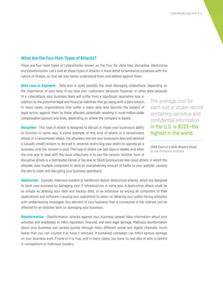 cyberflorida.org/smb | 4
What Are the Four Main Types of Attacks?
There are four main types of cyberattacks, known as the Four Ds: Data loss, Disruptive, Destructive,
and Disinformation. Let’s look at these types of attacks in more detail to familiarize ourselves with the
nature of threats, so that we may better understand them and defend against them.
Data Loss or Exposure - Data loss is quite possibly the most damaging cyberattack, depending on
the importance of your data. If you lose your customers’ personal, financial, or other data because
of a cyberattack, your business likely will suffer from a significant reputation loss in
addition to the potential legal and financial liabilities that go along with a data breach.
In many cases, organizations that suffer a major data loss become the subject of
legal action against them by those affected, potentially resulting in multi-million-dollar
compensation payouts and fines, depending on where the company is based.
Disruptive - This type of attack is designed to disrupt or impair your business’s ability
to function in some way. A prime example of this kind of attack is a ransomware
attack. In a ransomware attack, the attackers encrypt your business’s data and demand
a (usually small) ransom to decrypt it, severely restricting your ability to operate as a
business until the ransom is paid. This type of attack can last days or weeks, and often
the only way to deal with the issue effectively is to pay the ransom. Another form of
disruptive attack is a Distributed Denial of Service, or DDoS (pronounced dee-doss) attack, in which the
attacker uses multiple computers to send an overwhelming amount of traffic to your website, causing
the site to crash and disrupting your business operations.
Destructive - Typically, malicious insiders or hacktivists deliver destructive attacks, which are designed
to harm your business by damaging your IT infrastructure in some way. A destructive attack could be
as simple as deleting your data and backup data, or as extensive as wiping all computers of their
applications and software—causing your operations to seize—or defacing your public-facing websites
with embarrassing messages. Any element of your business that is connected to the internet can be
affected by an attacker bent on damaging your business.
Disinformation - Disinformation attacks against your business spread false information about your
activities and employees to inflict reputation, financial, and even legal damage. Malicious disinformation
about your business can spread quickly through many different social and digital channels, much
faster than you can counter it or have it removed. A sustained campaign can inflict serious damage
on your business even if none of it is true, and in many cases, you have no real idea of who is behind
it—competitors or malicious insiders.
2018 Cost of a Data Breach Study
by the Ponemon Institute
The average cost for
each lost or stolen record
containing sensitive and
confidential information
in the U.S. is $233—the
highest in the world.
 