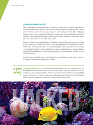 5 | Cyber Defense for SMBs
How Are Attacks Carried Out?
Before talking about how cyberattacks are carried out, let’s talk about the “attack surface,” which is
a professional term used to describe the collection of devices, hardware, and software that compose
your IT infrastructure. The attack surface includes all mobile devices, endpoints (PC’s and laptops),
servers, routers, printers, websites, databases and data storage, and web applications. Any device,
hardware, and software application that connect to your business network can serve as the point of
entry for an attacker and are part of the attack surface.
Because the average business’s attack surface is quite large,there can be numerous avenues for a hacker
to find a way into your IT infrastructure. While a lot of cyberattacks are opportunistic—occurring when a
hacker finds a convenient vulnerability in your IT infrastructure that makes it easy to hack—others are much
more calculated events. More advanced attacks involve hackers developing their own programs to bypass
your security,install malware onto your system,and give them unrestricted backdoor access to your data
and IT infrastructure.
Ultimately, any connected device is a potential infiltration point for a hacker, but let’s take a closer look
at the most common points of entry to your business.
The Connected Fish Tank: In 2017, particularly clever hackers were able to access the network of a
North American casino through its fish tank. The tank had sensors to regulate temperature, food, and
cleanliness, which were connected to a PC. The hackers compromised the tank and accessed other
areas of the network from there. A small amount of data was sent to a device in Finland before the
casino’s cybersecurity platform discovered the breach and stopped the threat.
a case
study
 