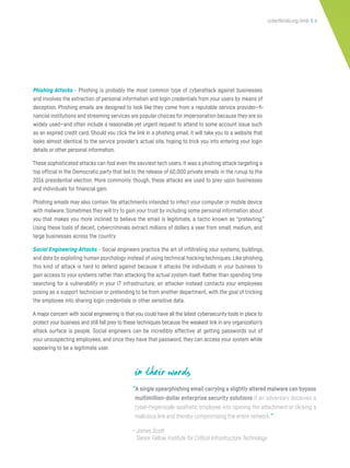 cyberflorida.org/smb | 6
“A single spearphishing email carrying a slightly altered malware can bypass
multimillion-dollar enterprise security solutions if an adversary deceives a
cyber-hygienically apathetic employee into opening the attachment or clicking a
malicious link and thereby compromising the entire network.”
—James Scott
Senior Fellow, Institute for Critical Infrastructure Technology
in their words
Phishing Attacks - Phishing is probably the most common type of cyberattack against businesses
and involves the extraction of personal information and login credentials from your users by means of
deception. Phishing emails are designed to look like they come from a reputable service provider—fi-
nancial institutions and streaming services are popular choices for impersonation because they are so
widely used—and often include a reasonable yet urgent request to attend to some account issue such
as an expired credit card. Should you click the link in a phishing email, it will take you to a website that
looks almost identical to the service provider’s actual site, hoping to trick you into entering your login
details or other personal information.
These sophisticated attacks can fool even the savviest tech users. It was a phishing attack targeting a
top official in the Democratic party that led to the release of 60,000 private emails in the runup to the
2016 presidential election. More commonly, though, these attacks are used to prey upon businesses
and individuals for financial gain.
Phishing emails may also contain file attachments intended to infect your computer or mobile device
with malware. Sometimes they will try to gain your trust by including some personal information about
you that makes you more inclined to believe the email is legitimate, a tactic known as “pretexting.”
Using these tools of deceit, cybercriminals extract millions of dollars a year from small, medium, and
large businesses across the country.
Social Engineering Attacks - Social engineers practice the art of infiltrating your systems, buildings,
and data by exploiting human psychology instead of using technical hacking techniques. Like phishing,
this kind of attack is hard to defend against because it attacks the individuals in your business to
gain access to your systems rather than attacking the actual system itself. Rather than spending time
searching for a vulnerability in your IT infrastructure, an attacker instead contacts your employees
posing as a support technician or pretending to be from another department, with the goal of tricking
the employee into sharing login credentials or other sensitive data.
A major concern with social engineering is that you could have all the latest cybersecurity tools in place to
protect your business and still fall prey to these techniques because the weakest link in any organization’s
attack surface is people. Social engineers can be incredibly effective at getting passwords out of
your unsuspecting employees, and once they have that password, they can access your system while
appearing to be a legitimate user.
 