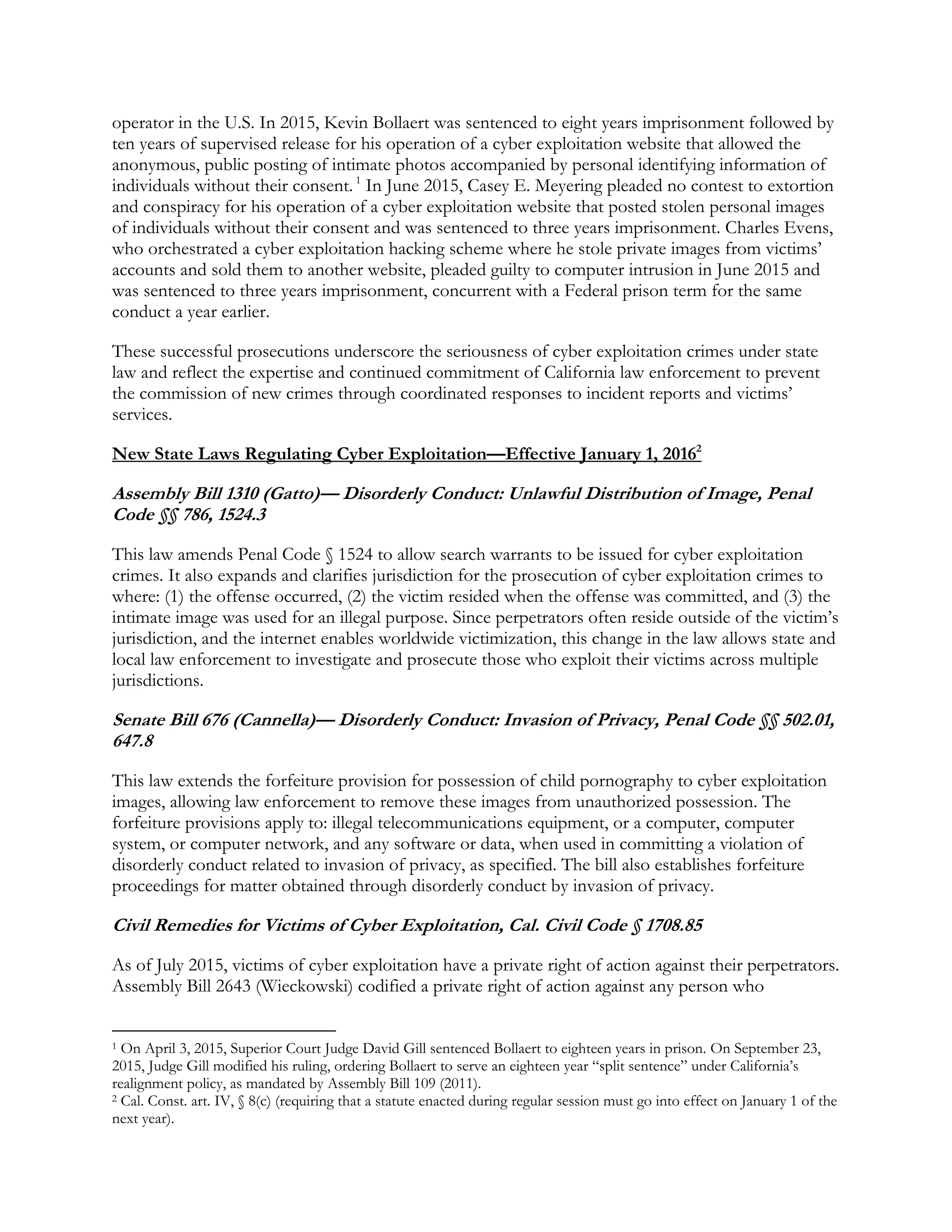 operator in the U.S. In 2015, Kevin Bollaert was sentenced to eight years imprisonment followed by
ten years of supervised release for his operation of a cyber exploitation website that allowed the
anonymous, public posting of intimate photos accompanied by personal identifying information of
individuals without their consent.1
In June 2015, Casey E. Meyering pleaded no contest to extortion
and conspiracy for his operation of a cyber exploitation website that posted stolen personal images
of individuals without their consent and was sentenced to three years imprisonment. Charles Evens,
who orchestrated a cyber exploitation hacking scheme where he stole private images from victims’
accounts and sold them to another website, pleaded guilty to computer intrusion in June 2015 and
was sentenced to three years imprisonment, concurrent with a Federal prison term for the same
conduct a year earlier.
These successful prosecutions underscore the seriousness of cyber exploitation crimes under state
law and reflect the expertise and continued commitment of California law enforcement to prevent
the commission of new crimes through coordinated responses to incident reports and victims’
services.
New State Laws Regulating Cyber Exploitation—Effective January 1, 20162
Assembly Bill 1310 (Gatto)— Disorderly Conduct: Unlawful Distribution of Image, Penal
Code §§ 786, 1524.3
This law amends Penal Code § 1524 to allow search warrants to be issued for cyber exploitation
crimes. It also expands and clarifies jurisdiction for the prosecution of cyber exploitation crimes to
where: (1) the offense occurred, (2) the victim resided when the offense was committed, and (3) the
intimate image was used for an illegal purpose. Since perpetrators often reside outside of the victim’s
jurisdiction, and the internet enables worldwide victimization, this change in the law allows state and
local law enforcement to investigate and prosecute those who exploit their victims across multiple
jurisdictions.
Senate Bill 676 (Cannella)— Disorderly Conduct: Invasion of Privacy, Penal Code §§ 502.01,
647.8
This law extends the forfeiture provision for possession of child pornography to cyber exploitation
images, allowing law enforcement to remove these images from unauthorized possession. The
forfeiture provisions apply to: illegal telecommunications equipment, or a computer, computer
system, or computer network, and any software or data, when used in committing a violation of
disorderly conduct related to invasion of privacy, as specified. The bill also establishes forfeiture
proceedings for matter obtained through disorderly conduct by invasion of privacy.
Civil Remedies for Victims of Cyber Exploitation, Cal. Civil Code § 1708.85
As of July 2015, victims of cyber exploitation have a private right of action against their perpetrators.
Assembly Bill 2643 (Wieckowski) codified a private right of action against any person who
intentionally distributes a photograph or recorded image of another without consent, if: (1) the
1 On April 3, 2015, Superior Court Judge David Gill sentenced Bollaert to eighteen years in prison. On September 23,
2015, Judge Gill modified his ruling, ordering Bollaert to serve an eighteen year “split sentence” under California’s
realignment policy, as mandated by Assembly Bill 109 (2011).
2 Cal. Const. art. IV, § 8(c) (requiring that a statute enacted during regular session must go into effect on January 1 of the
next year).
 
