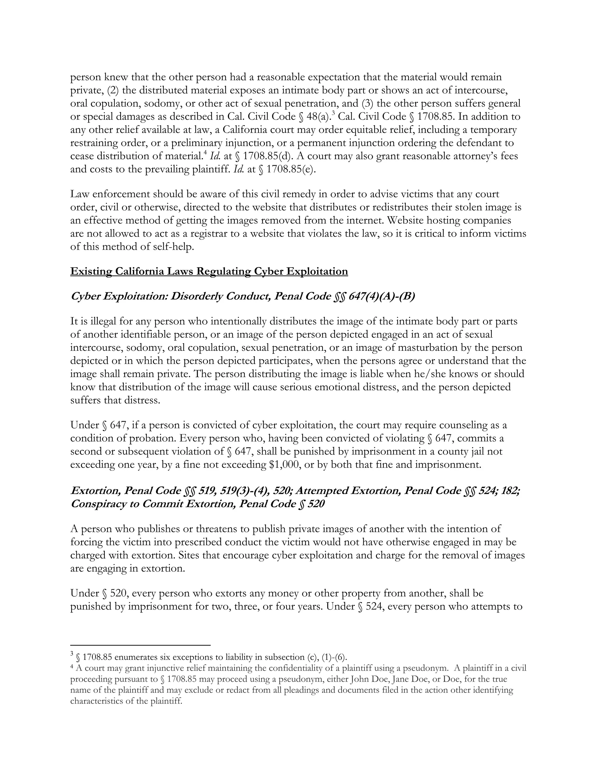person knew that the other person had a reasonable expectation that the material would remain
private, (2) the distributed material exposes an intimate body part or shows an act of intercourse,
oral copulation, sodomy, or other act of sexual penetration, and (3) the other person suffers general
or special damages as described in Cal. Civil Code § 48(a).3
Cal. Civil Code § 1708.85. In addition to
any other relief available at law, a California court may order equitable relief, including a temporary
restraining order, or a preliminary injunction, or a permanent injunction ordering the defendant to
cease distribution of material.4
Id. at § 1708.85(d). A court may also grant reasonable attorney’s fees
and costs to the prevailing plaintiff. Id. at § 1708.85(e).
Law enforcement should be aware of this civil remedy in order to advise victims that any court
order, civil or otherwise, directed to the website that distributes or redistributes their stolen image is
an effective method of getting the images removed from the internet. Website hosting companies
are not allowed to act as a registrar to a website that violates the law, so it is critical to inform victims
of this method of self-help.
Existing California Laws Regulating Cyber Exploitation
Cyber Exploitation: Disorderly Conduct, Penal Code §§ 647(4)(A)-(B)
It is illegal for any person who intentionally distributes the image of the intimate body part or parts
of another identifiable person, or an image of the person depicted engaged in an act of sexual
intercourse, sodomy, oral copulation, sexual penetration, or an image of masturbation by the person
depicted or in which the person depicted participates, when the persons agree or understand that the
image shall remain private. The person distributing the image is liable when he/she knows or should
know that distribution of the image will cause serious emotional distress, and the person depicted
suffers that distress.
Under § 647, if a person is convicted of cyber exploitation, the court may require counseling as a
condition of probation. Every person who, having been convicted of violating § 647, commits a
second or subsequent violation of § 647, shall be punished by imprisonment in a county jail not
exceeding one year, by a fine not exceeding $1,000, or by both that fine and imprisonment.
Extortion, Penal Code §§ 519, 519(3)-(4), 520; Attempted Extortion, Penal Code §§ 524; 182;
Conspiracy to Commit Extortion, Penal Code § 520
A person who publishes or threatens to publish private images of another with the intention of
forcing the victim into prescribed conduct the victim would not have otherwise engaged in may be
charged with extortion. Sites that encourage cyber exploitation and charge for the removal of images
are engaging in extortion.
Under § 520, every person who extorts any money or other property from another, shall be
punished by imprisonment for two, three, or four years. Under § 524, every person who attempts to
3
§ 1708.85 enumerates six exceptions to liability in subsection (c), (1)-(6).
4 A court may grant injunctive relief maintaining the confidentiality of a plaintiff using a pseudonym. A plaintiff in a civil
proceeding pursuant to § 1708.85 may proceed using a pseudonym, either John Doe, Jane Doe, or Doe, for the true
name of the plaintiff and may exclude or redact from all pleadings and documents filed in the action other identifying
characteristics of the plaintiff.
 