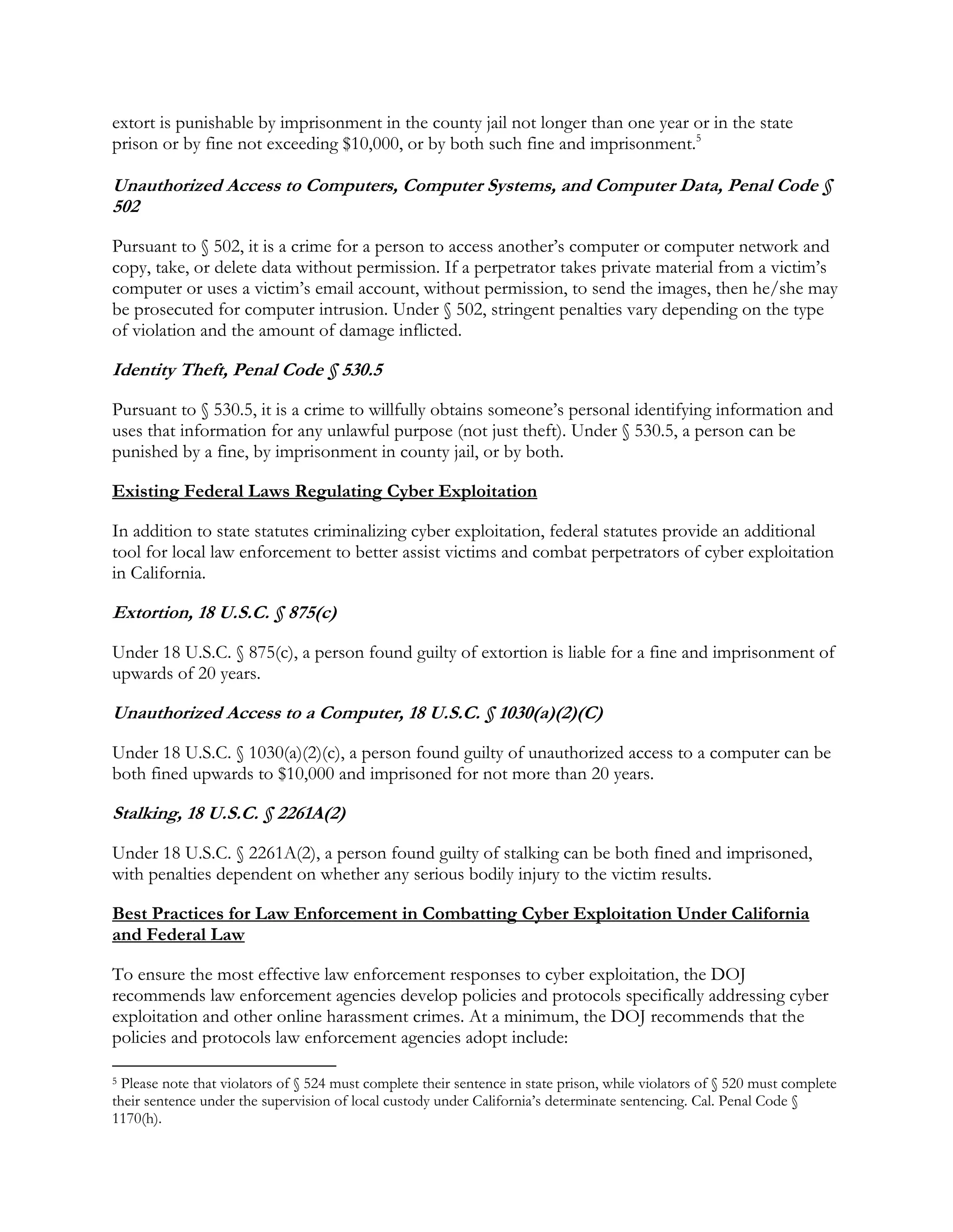 extort is punishable by imprisonment in the county jail not longer than one year or in the state
prison or by fine not exceeding $10,000, or by both such fine and imprisonment.5
Unauthorized Access to Computers, Computer Systems, and Computer Data, Penal Code §
502
Pursuant to § 502, it is a crime for a person to access another’s computer or computer network and
copy, take, or delete data without permission. If a perpetrator takes private material from a victim’s
computer or uses a victim’s email account, without permission, to send the images, then he/she may
be prosecuted for computer intrusion. Under § 502, stringent penalties vary depending on the type
of violation and the amount of damage inflicted.
Identity Theft, Penal Code § 530.5
Pursuant to § 530.5, it is a crime to willfully obtains someone’s personal identifying information and
uses that information for any unlawful purpose (not just theft). Under § 530.5, a person can be
punished by a fine, by imprisonment in county jail, or by both.
Existing Federal Laws Regulating Cyber Exploitation
In addition to state statutes criminalizing cyber exploitation, federal statutes provide an additional
tool for local law enforcement to better assist victims and combat perpetrators of cyber exploitation
in California.
Extortion, 18 U.S.C. § 875(c)
Under 18 U.S.C. § 875(c), a person found guilty of extortion is liable for a fine and imprisonment of
upwards of 20 years.
Unauthorized Access to a Computer, 18 U.S.C. § 1030(a)(2)(C)
Under 18 U.S.C. § 1030(a)(2)(c), a person found guilty of unauthorized access to a computer can be
both fined upwards to $10,000 and imprisoned for not more than 20 years.
Stalking, 18 U.S.C. § 2261A(2)
Under 18 U.S.C. § 2261A(2), a person found guilty of stalking can be both fined and imprisoned,
with penalties dependent on whether any serious bodily injury to the victim results.
Best Practices for Law Enforcement in Combatting Cyber Exploitation Under California
and Federal Law
To ensure the most effective law enforcement responses to cyber exploitation, the DOJ
recommends law enforcement agencies develop policies and protocols specifically addressing cyber
exploitation and other online harassment crimes. At a minimum, the DOJ recommends that the
policies and protocols law enforcement agencies adopt include:
5 Please note that violators of § 524 must complete their sentence in state prison, while violators of § 520 must complete
their sentence under the supervision of local custody under California’s determinate sentencing. Cal. Penal Code §
1170(h).
 