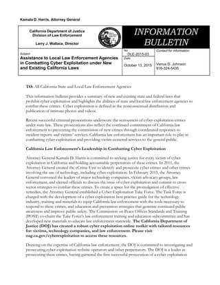 TO: All California State and Local Law Enforcement Agencies
This information bulletin provides a summary of new and existing state and federal laws that
prohibit cyber exploitation and highlights the abilities of state and local law enforcement agencies to
combat these crimes. Cyber exploitation is defined as the nonconsensual distribution and
publication of intimate photos and videos.
Recent successful criminal prosecutions underscore the seriousness of cyber exploitation crimes
under state law. These prosecutions also reflect the continued commitment of California law
enforcement to preventing the commission of new crimes through coordinated responses to
incident reports and victims’ services. California law enforcement has an important role to play in
combatting cyber exploitation and providing victim-centered services to the general public.
California Law Enforcement’s Leadership in Combatting Cyber Exploitation
Attorney General Kamala D. Harris is committed to seeking justice for every victim of cyber
exploitation in California and holding accountable perpetrators of these crimes. In 2011, the
Attorney General created the eCrime Unit to identify and prosecute cyber crimes and other crimes
involving the use of technology, including cyber exploitation. In February 2015, the Attorney
General convened the leaders of major technology companies, victim advocacy groups, law
enforcement, and elected officials to discuss the issue of cyber exploitation and commit to cross-
sector strategies to combat these crimes. To create a space for the promulgation of effective
remedies, the Attorney General established a Cyber Exploitation Take Force. The Task Force is
charged with the development of a cyber exploitation best practice guide for the technology
industry, training and materials to equip California law enforcement with the tools necessary to
respond to these crimes, and education and prevention strategies that generate continued public
awareness and improve public safety. The Commission on Peace Officer Standards and Training
(POST) co-chairs the Take Force’s law enforcement training and education subcommittee and has
developed new materials to educate law enforcement statewide. The California Department of
Justice (DOJ) has created a robust cyber exploitation online toolkit with tailored resources
for: victims, technology companies, and law enforcement. Please visit
oag.ca.gov/cyberexploitation to access these resources.
Drawing on the expertise of California law enforcement, the DOJ is committed to investigating and
prosecuting cyber exploitation website operators and other perpetrators. The DOJ is a leader in
prosecuting these crimes, having garnered the first successful prosecution of a cyber exploitation
Kamala D. Harris, Attorney General
California Department of Justice
Division of Law Enforcement
Larry J. Wallace, Director
INFORMATION
BULLETIN
Subject:
Assistance to Local Law Enforcement Agencies
in Combatting Cyber Exploitation under New
and Existing California Laws
No.
DLE-2015-03
Date:
October 13, 2015
Contact for information:
Venus D. Johnson
916-324-5435
 