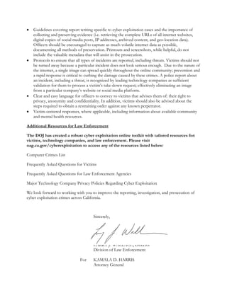  Guidelines covering report writing specific to cyber exploitation cases and the importance of
collecting and preserving evidence (i.e. retrieving the complete URLs of all internet websites,
digital copies of social media posts, IP addresses, archived content, and geo-location data).
Officers should be encouraged to capture as much volatile internet data as possible,
documenting all methods of preservation. Printouts and screenshots, while helpful, do not
include the valuable metadata that will assist in the prosecution.
 Protocols to ensure that all types of incidents are reported, including threats. Victims should not
be turned away because a particular incident does not look serious enough. Due to the nature of
the internet, a single image can spread quickly throughout the online community; prevention and
a rapid response is critical to curbing the damage caused by these crimes. A police report about
an incident, including a threat, is recognized by leading technology companies as sufficient
validation for them to process a victim’s take-down request; effectively eliminating an image
from a particular company’s website or social media platform.
 Clear and easy language for officers to convey to victims that advises them of: their right to
privacy, anonymity and confidentiality. In addition, victims should also be advised about the
steps required to obtain a restraining order against any known perpetrator.
 Victim-centered responses, where applicable, including information about available community
and mental health resources.
Additional Resources for Law Enforcement
The DOJ has created a robust cyber exploitation online toolkit with tailored resources for:
victims, technology companies, and law enforcement. Please visit
oag.ca.gov/cyberexploitation to access any of the resources listed below:
Computer Crimes List
Frequently Asked Questions for Victims
Frequently Asked Questions for Law Enforcement Agencies
Major Technology Company Privacy Policies Regarding Cyber Exploitation
We look forward to working with you to improve the reporting, investigation, and prosecution of
cyber exploitation crimes across California.
Sincerely,
LARRY J. WALLACE, Director
Division of Law Enforcement
For KAMALA D. HARRIS
Attorney General
 