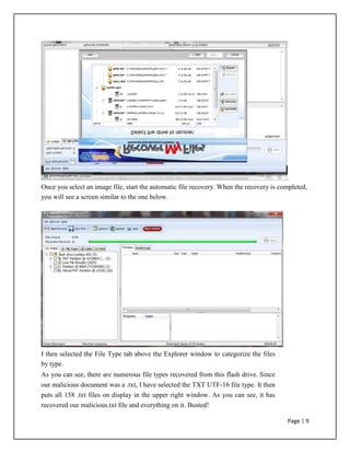 Once you select an image file, start the automatic file recovery. When the recovery is completed,
you will see a screen similar to the one below.
I then selected the File Type tab above the Explorer window to categorize the files
by type.
As you can see, there are numerous file types recovered from this flash drive. Since
our malicious document was a .txt, I have selected the TXT UTF-16 file type. It then
puts all 158 .txt files on display in the upper right window. As you can see, it has
recovered our malicious.txt file and everything on it. Busted!
Page | 9
 