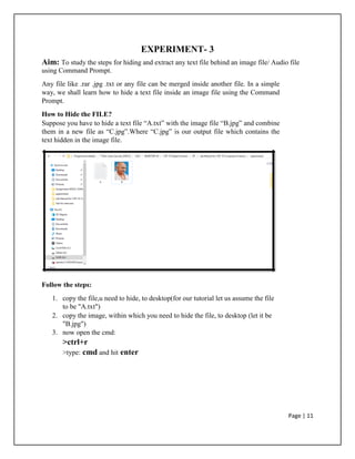 EXPERIMENT- 3
Aim: To study the steps for hiding and extract any text file behind an image file/ Audio file
using Command Prompt.
Any file like .rar .jpg .txt or any file can be merged inside another file. In a simple
way, we shall learn how to hide a text file inside an image file using the Command
Prompt.
How to Hide the FILE?
Suppose you have to hide a text file “A.txt” with the image file “B.jpg” and combine
them in a new file as “C.jpg”.Where “C.jpg” is our output file which contains the
text hidden in the image file.
Follow the steps:
1. copy the file,u need to hide, to desktop(for our tutorial let us assume the file
to be "A.txt")
2. copy the image, within which you need to hide the file, to desktop (let it be
"B.jpg")
3. now open the cmd:
>ctrl+r
>type: cmd and hit enter
Page | 11
 