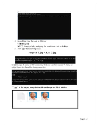 4. in cmd first type the code as follows:
>cd desktop
NOTE: this code is for assigning the location on cmd to desktop
5. Now type the following code:
> copy /b B.jpg + A.txt C.jpg
Syntax: copy /b Name-of-file-containing-text-you-want-to-hide.txt + Name-of-
initial-image.jpg Resulting-image-name.jpg
"C.jpg" is the output image inside this out image our file is hidden
Page | 12
 