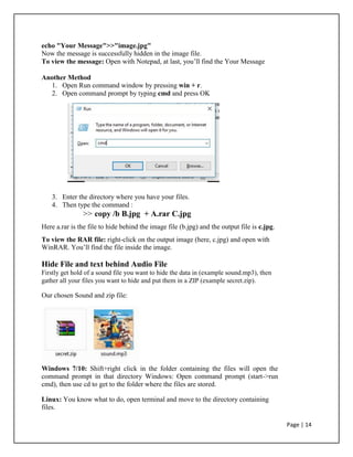 echo "Your Message">>"image.jpg"
Now the message is successfully hidden in the image file.
To view the message: Open with Notepad, at last, you’ll find the Your Message
Another Method
1. Open Run command window by pressing win + r.
2. Open command prompt by typing cmd and press OK
3. Enter the directory where you have your files.
4. Then type the command :
>> copy /b B.jpg + A.rar C.jpg
Here a.rar is the file to hide behind the image file (b.jpg) and the output file is c.jpg.
To view the RAR file: right-click on the output image (here, c.jpg) and open with
WinRAR. You’ll find the file inside the image.
Hide File and text behind Audio File
Firstly get hold of a sound file you want to hide the data in (example sound.mp3), then
gather all your files you want to hide and put them in a ZIP (example secret.zip).
Our chosen Sound and zip file:
Windows 7/10: Shift+right click in the folder containing the files will open the
command prompt in that directory Windows: Open command prompt (start->run
cmd), then use cd to get to the folder where the files are stored.
Linux: You know what to do, open terminal and move to the directory containing
files.
Page | 14
 