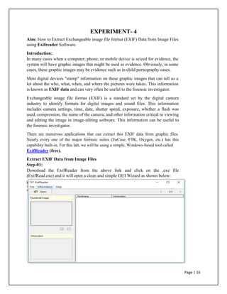 EXPERIMENT- 4
Aim: How to Extract Exchangeable image file format (EXIF) Data from Image Files
using Exifreader Software.
Introduction:
In many cases when a computer, phone, or mobile device is seized for evidence, the
system will have graphic images that might be used as evidence. Obviously, in some
cases, these graphic images may be evidence such as in child pornography cases.
Most digital devices "stamp" information on these graphic images that can tell us a
lot about the who, what, when, and where the pictures were taken. This information
is known as EXIF data and can very often be useful to the forensic investigator.
Exchangeable image file format (EXIF) is a standard set by the digital camera
industry to identify formats for digital images and sound files. This information
includes camera settings, time, date, shutter speed, exposure, whether a flash was
used, compression, the name of the camera, and other information critical to viewing
and editing the image in image-editing software. This information can be useful to
the forensic investigator.
There are numerous applications that can extract this EXIF data from graphic files.
Nearly every one of the major forensic suites (EnCase, FTK, Oxygen, etc.) has this
capability built-in. For this lab, we will be using a simple, Windows-based tool called
ExifReader (free).
Extract EXIF Data from Image Files
Step-01:
Download the ExifReader from the above link and click on the .exe file
(ExifRead.exe) and it will open a clean and simple GUI Wizard as shown below:
Page | 16
 