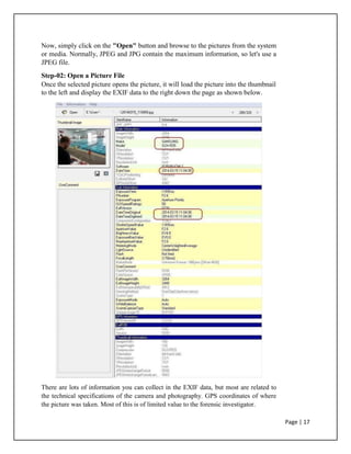 Now, simply click on the "Open" button and browse to the pictures from the system
or media. Normally, JPEG and JPG contain the maximum information, so let's use a
JPEG file.
Step-02: Open a Picture File
Once the selected picture opens the picture, it will load the picture into the thumbnail
to the left and display the EXIF data to the right down the page as shown below.
There are lots of information you can collect in the EXIF data, but most are related to
the technical specifications of the camera and photography. GPS coordinates of where
the picture was taken. Most of this is of limited value to the forensic investigator.
Page | 17
 