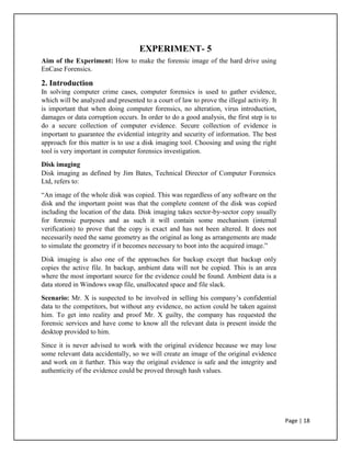 EXPERIMENT- 5
Aim of the Experiment: How to make the forensic image of the hard drive using
EnCase Forensics.
2. Introduction
In solving computer crime cases, computer forensics is used to gather evidence,
which will be analyzed and presented to a court of law to prove the illegal activity. It
is important that when doing computer forensics, no alteration, virus introduction,
damages or data corruption occurs. In order to do a good analysis, the first step is to
do a secure collection of computer evidence. Secure collection of evidence is
important to guarantee the evidential integrity and security of information. The best
approach for this matter is to use a disk imaging tool. Choosing and using the right
tool is very important in computer forensics investigation.
Disk imaging
Disk imaging as defined by Jim Bates, Technical Director of Computer Forensics
Ltd, refers to:
“An image of the whole disk was copied. This was regardless of any software on the
disk and the important point was that the complete content of the disk was copied
including the location of the data. Disk imaging takes sector-by-sector copy usually
for forensic purposes and as such it will contain some mechanism (internal
verification) to prove that the copy is exact and has not been altered. It does not
necessarily need the same geometry as the original as long as arrangements are made
to simulate the geometry if it becomes necessary to boot into the acquired image.”
Disk imaging is also one of the approaches for backup except that backup only
copies the active file. In backup, ambient data will not be copied. This is an area
where the most important source for the evidence could be found. Ambient data is a
data stored in Windows swap file, unallocated space and file slack.
Scenario: Mr. X is suspected to be involved in selling his company’s confidential
data to the competitors, but without any evidence, no action could be taken against
him. To get into reality and proof Mr. X guilty, the company has requested the
forensic services and have come to know all the relevant data is present inside the
desktop provided to him.
Since it is never advised to work with the original evidence because we may lose
some relevant data accidentally, so we will create an image of the original evidence
and work on it further. This way the original evidence is safe and the integrity and
authenticity of the evidence could be proved through hash values.
Page | 18
 