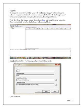 Step-01:
To image the computer hard drive, we will use Encase Imager. EnCase Imager is a
software which is bundled with numerous features which aid in all the four phases of
forensic investigation i.e. Collection, Preservation, Filtering and Report.
First, download the Encase Imager demo from here and install in your computer.
Once it is installed, Initialize the Software in Enterprise Mode.
Step 2: Click On New For Creating A New Case. Fill the labels.
Click On Finish.
Page | 19
 