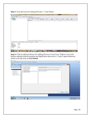 Step 3: View the Case by Clicking On Case 1 <Case Name>
Step 4: Click on add local device for Adding Devices to Your Case. If there is any write
blocker attached with the machine and digital deice then tick to 1,2 and 5 option otherwise
untick to all and click on Next button.
Page | 20
 