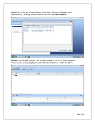 Step 5: Tick in the box of name column which shows the connected device name
or label like (1,2,3 or any numeric number) and click on the finish button.
Step-06: Now to open evidence click on label number of the device which shows in
“name” column and again right-click on label number and choose acquire the option.
Page | 21
 
