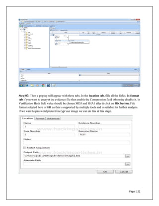 Step-07: Then a pop up will appear with three tabs. In the location tab, fills all the fields. In format
tab if you want to encrypt the evidence file then enable the Compression field otherwise disable it. In
Verification Hash field value should be chosen MD5 and SHA1 after it click on OK button. File
format selected here is E01 as this is supported by multiple tools and is suitable for further analysis.
If we want to password protect/encrypt our image we can do this at this stage.
Page | 22
 