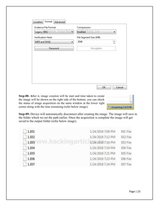 Step-08: After it, image creation will be start and time taken to create
the image will be shown on the right side of the bottom. you can check
the status of image acquisition on the same window at the lower right
corner along with the time remaining (refer below image).
Step-09: Device will automatically disconnect after creating the image. The image will save in
the folder which we set the path earlier. Once the acquisition is complete the image will get
saved to the output folder (refer below image).
Page | 23
 