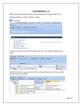 EXPERIMENT- 6
Aim: How to Restoring the Evidence Image using EnCase Imager Open Encase
Imager and add the evidence to Encase imager
Browse to the image (.E01) file and add it to the case. The evidence added will get
listed
Double click on the image, select he files to be restored and select the restore option
located under Device option.
Page | 24
 