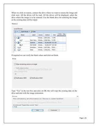 When we click on restore, connect the drive where we want to restore the image and
click next. All the drives will be read. All the drives will be displayed, select the
drive where the image is to be restored. Use the blank drive for restoring the image
as the existing data will be wiped.
If required we can verify the Hash values and click on finish.
Type “Yes” in the text box and click on OK this will wipe the existing data on the
drive and start with the image restoration.
Page | 25
 