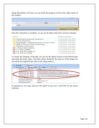 Image Restoration will start, we can check the progress on the lower right corner of
the window.
Once the restoration is complete, we can see the data in the drive we have selected.
To ensure the integrity of the data, we can see the report section on the bottom pane
and check the hash values. The hash values should be the same as of the image (we
can check the original hash value in the image report.)
If required we can copy and save the report in any text / word file for any future
reference.
Page | 26
 