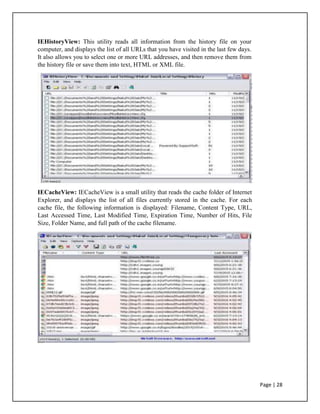IEHistoryView: This utility reads all information from the history file on your
computer, and displays the list of all URLs that you have visited in the last few days.
It also allows you to select one or more URL addresses, and then remove them from
the history file or save them into text, HTML or XML file.
IECacheView: IECacheView is a small utility that reads the cache folder of Internet
Explorer, and displays the list of all files currently stored in the cache. For each
cache file, the following information is displayed: Filename, Content Type, URL,
Last Accessed Time, Last Modified Time, Expiration Time, Number of Hits, File
Size, Folder Name, and full path of the cache filename.
Page | 28
 