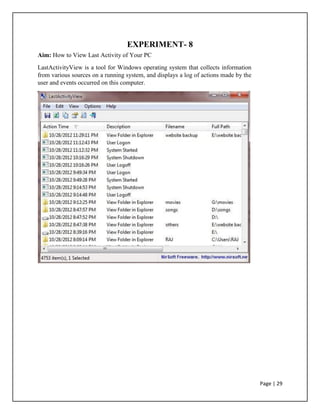 EXPERIMENT- 8
Aim: How to View Last Activity of Your PC
LastActivityView is a tool for Windows operating system that collects information
from various sources on a running system, and displays a log of actions made by the
user and events occurred on this computer.
Page | 29
 