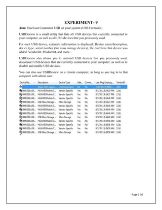 EXPERIMENT- 9
Aim: Find Last Connected USB on your system (USB Forensics)
USBDeview is a small utility that lists all USB devices that currently connected to
your computer, as well as all USB devices that you previously used.
For each USB device, extended information is displayed: Device name/description,
device type, serial number (for mass storage devices), the date/time that device was
added, VendorID, ProductID, and more…
USBDeview also allows you to uninstall USB devices that you previously used,
disconnect USB devices that are currently connected to your computer, as well as to
disable and enable USB devices.
You can also use USBDeview on a remote computer, as long as you log in to that
computer with admin user.
Page | 30
 