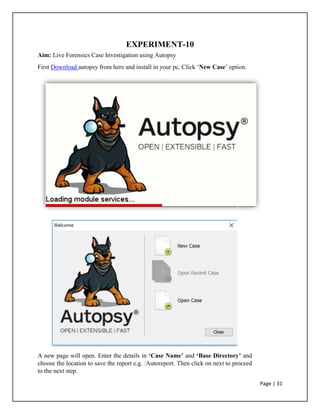 EXPERIMENT-10
Aim: Live Forensics Case Investigation using Autopsy
First Download autopsy from here and install in your pc. Click ‘New Case’ option.
A new page will open. Enter the details in ‘Case Name’ and ‘Base Directory’ and
choose the location to save the report e.g. :Autoreport. Then click on next to proceed
to the next step.
Page | 31
 