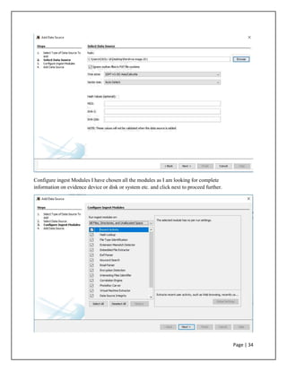 Configure ingest Modules I have chosen all the modules as I am looking for complete
information on evidence device or disk or system etc. and click next to proceed further.
Page | 34
 