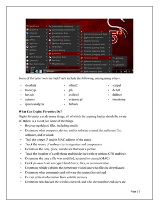 Some of the better tools in BackTrack include the following, among many others.
• sleuthkit • rifiuti2 • scalpel
• truecrypt • ptk • dc3dd
• hexedit • exiftool • driftnet
• autopsy • evtparse.pl • timestomp
• iphoneanalyzer • fatback
What Can Digital Forensics Do?
Digital forensics can do many things, all of which the aspiring hacker should be aware
of. Below is a list of just some of the things.
• Recovering deleted files, including emails
• Determine what computer, device, and/or software created the malicious file,
software, and/or attack
• Trail the source IP and/or MAC address of the attack
• Track the source of malware by its signature and components
• Determine the time, place, and device that took a picture
• Track the location of a cell phone enabled device (with or without GPS enabled)
• Determine the time a file was modified, accessed or created (MAC)
• Crack passwords on encrypted hard drives, files, or communication
• Determine which websites the perpetrator visited and what files he downloaded
• Determine what commands and software the suspect has utilized
• Extract critical information from volatile memory
• Determine who hacked the wireless network and who the unauthorized users are
Page | 3
 