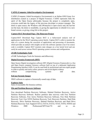 CAINE (Computer Aided Investigative Environment)
CAINE (Computer Aided Investigative Environment) is an Italian GNU/Linux live
distribution created as a project of Digital Forensics. CAINE represents fully the
spirit of the Open Source philosophy because the project is completely open,
everyone could take the legacy of the previous developer or project manager. The
distro is open source, the Windows side (Wintaylor) is open source and, the last but
not the least, the distro is installable, so giving the opportunity to rebuild it in a new
brand version, so giving a long life to this project.
Capture-BAT Download Page | The Honeynet Project
Capture-BAT Download Page Capture BAT is a behavioural analysis tool of
applications for the Win32 operating system family. Capture BAT is able to monitor the
state of a system during the execution of applications and processing of documents,
which provides an analyst with insights on how the software operates even if no source
code is available. Capture BAT monitors state changes on a low kernel level and can
easily be used across various Win32 operating system versions and configurations.
cFAIR Technologies Tools
cFAIR Technologies Tools for forensics and eDiscovery
Digital Forensics Framework (DFF)
Open Source Digital investigation software DFF (Digital Forensics Framework) is a free
and Open Source computer forensics software built on top of a dedicated Application
Programming Interface (API). It can be used both by professional and non-expert people
in order to quickly and easily collect, preserve and reveal digital evidence
without compromising systems and data.
EnCase Forensic Imager
FREE software to capture a forensically sound copy of data.
Explorer Suite
Suite of executable file forensics utilities.
File and Partition Recovery Software
Free download Partition Recovery Software, Deleted Partition Recovery, Active
Partition Recovery Software. Realize partition data recovery with Free Partition
Recovery Software, Free Active Partition Recovery Software, Free Disk Partition
Recovery Tool, Free NTFS Partition Recovery Tool, Recovery Partition, Hard Disk
Recovery, Drive Partition Recovery, Deleted Partition Recovery and Hard Drive
Partition Recovery Tool. Support FAT12, FAT16, FAT32, VFAT, NTFS, NTFS5 and
Windows 2000 Professional/XP/Vista/7/8 and so on.
Page | 5
 
