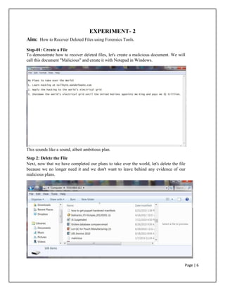 EXPERIMENT- 2
Aim: How to Recover Deleted Files using Forensics Tools.
Step-01: Create a File
To demonstrate how to recover deleted files, let's create a malicious document. We will
call this document "Malicious" and create it with Notepad in Windows.
This sounds like a sound, albeit ambitious plan.
Step 2: Delete the File
Next, now that we have completed our plans to take over the world, let's delete the file
because we no longer need it and we don't want to leave behind any evidence of our
malicious plans.
Page | 6
 